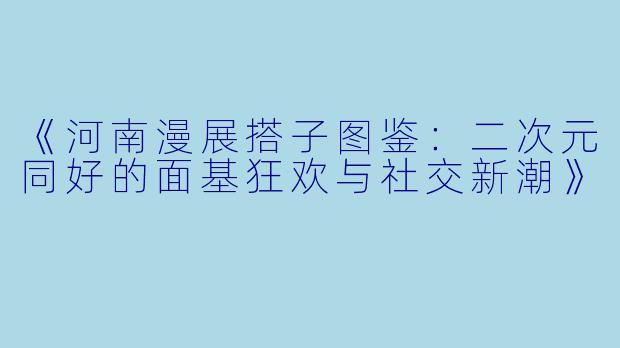 《河南漫展搭子图鉴：二次元同好的面基狂欢与社交新潮》