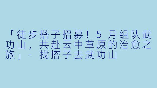 「徒步搭子招募！5月组队武功山，共赴云中草原的治愈之旅」-找搭子去武功山