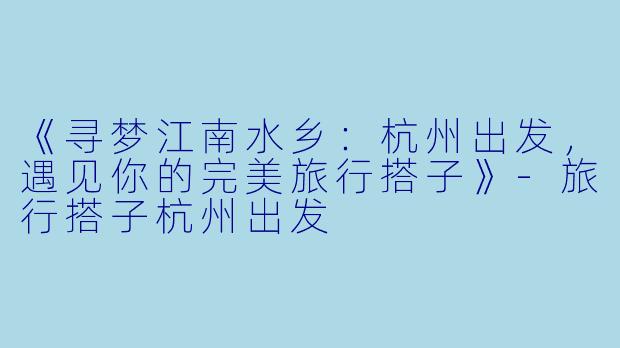 《寻梦江南水乡：杭州出发，遇见你的完美旅行搭子》-旅行搭子杭州出发
