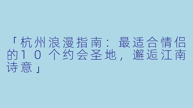 「杭州浪漫指南：最适合情侣的10个约会圣地，邂逅江南诗意」