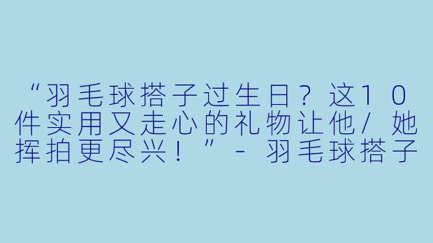 “羽毛球搭子过生日？这10件实用又走心的礼物让他/她挥拍更尽兴！”-羽毛球搭子生日礼物