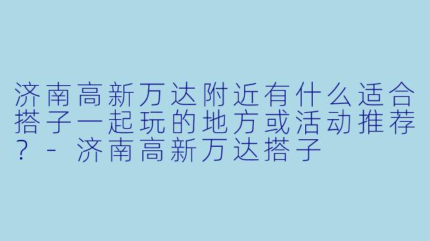 济南高新万达附近有什么适合搭子一起玩的地方或活动推荐？-济南高新万达搭子