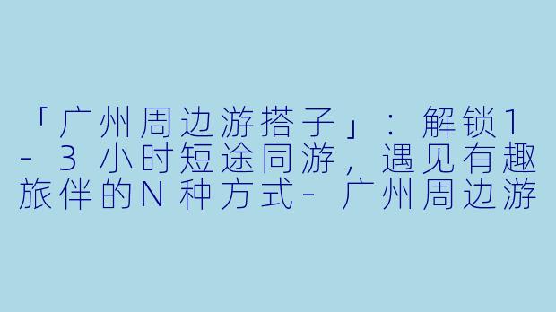 「广州周边游搭子」：解锁1-3小时短途同游，遇见有趣旅伴的N种方式-广州周边游搭子