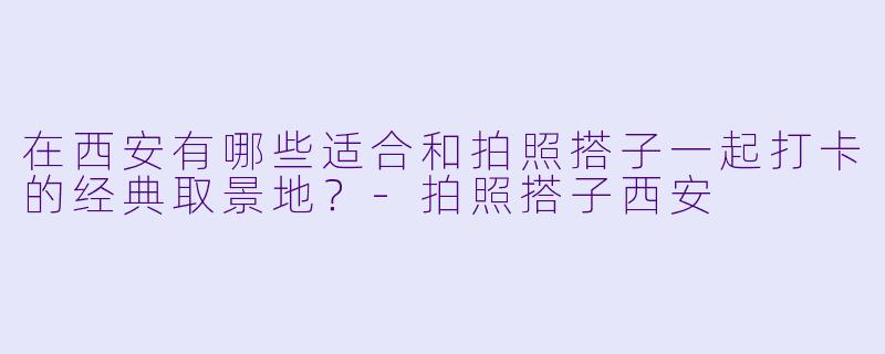 在西安有哪些适合和拍照搭子一起打卡的经典取景地？-拍照搭子西安