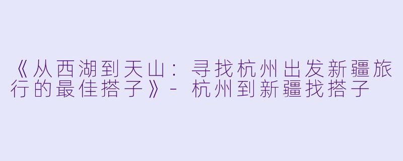 《从西湖到天山：寻找杭州出发新疆旅行的最佳搭子》-杭州到新疆找搭子