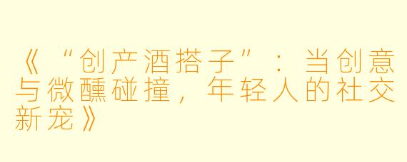 《“创产酒搭子”：当创意与微醺碰撞，年轻人的社交新宠》