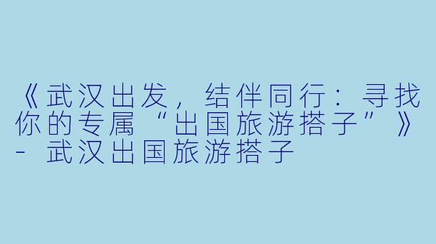 《武汉出发，结伴同行：寻找你的专属“出国旅游搭子”》-武汉出国旅游搭子