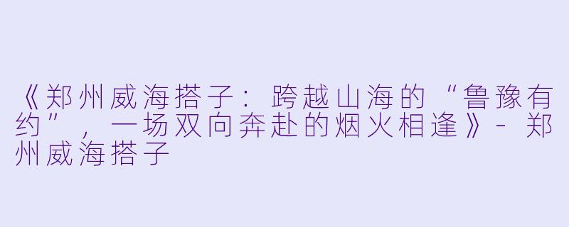 《郑州威海搭子：跨越山海的“鲁豫有约”，一场双向奔赴的烟火相逢》-郑州威海搭子