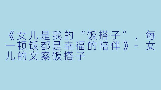 《女儿是我的“饭搭子”，每一顿饭都是幸福的陪伴》-女儿的文案饭搭子