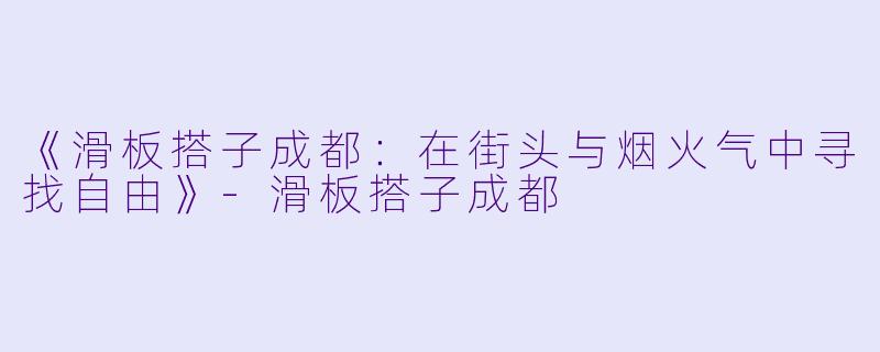《滑板搭子成都：在街头与烟火气中寻找自由》-滑板搭子成都