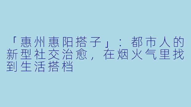 「惠州惠阳搭子」：都市人的新型社交治愈，在烟火气里找到生活搭档
