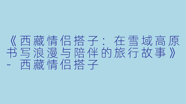 《西藏情侣搭子：在雪域高原书写浪漫与陪伴的旅行故事》-西藏情侣搭子
