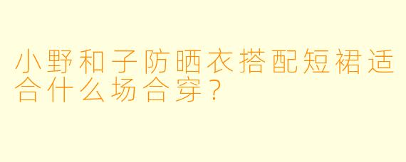 小野和子防晒衣搭配短裙适合什么场合穿？