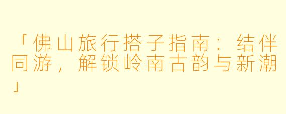 「佛山旅行搭子指南:结伴同游,解锁岭南古韵与新潮」
