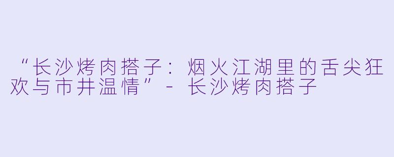 “长沙烤肉搭子：烟火江湖里的舌尖狂欢与市井温情”-长沙烤肉搭子
