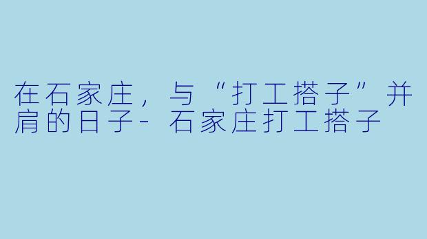 在石家庄，与“打工搭子”并肩的日子-石家庄打工搭子
