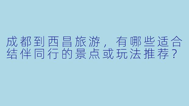成都到西昌旅游，有哪些适合结伴同行的景点或玩法推荐？