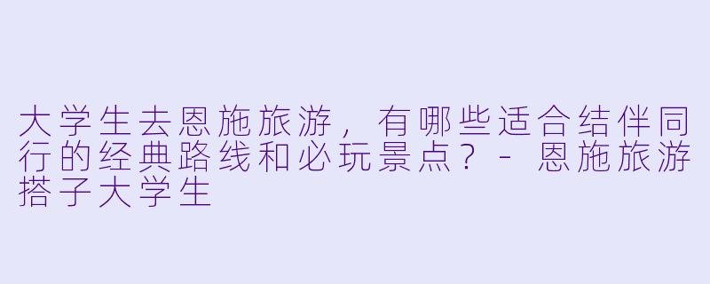 大学生去恩施旅游，有哪些适合结伴同行的经典路线和必玩景点？-恩施旅游搭子大学生