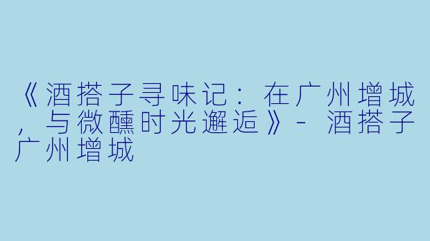 《酒搭子寻味记：在广州增城，与微醺时光邂逅》-酒搭子广州增城