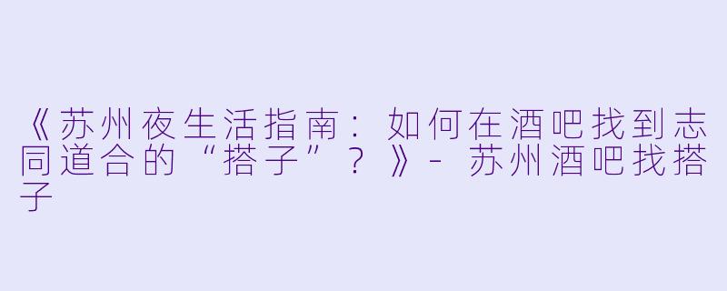 《苏州夜生活指南：如何在酒吧找到志同道合的“搭子”？》-苏州酒吧找搭子
