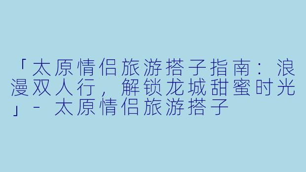 「太原情侣旅游搭子指南：浪漫双人行，解锁龙城甜蜜时光」-太原情侣旅游搭子