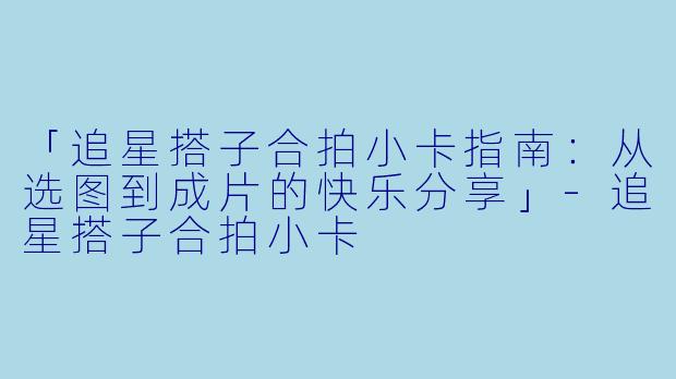 「追星搭子合拍小卡指南：从选图到成片的快乐分享」-追星搭子合拍小卡
