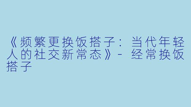 《频繁更换饭搭子：当代年轻人的社交新常态》-经常换饭搭子