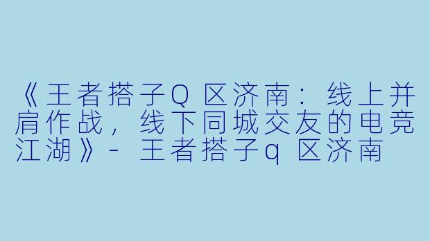 《王者搭子Q区济南：线上并肩作战，线下同城交友的电竞江湖》-王者搭子q区济南