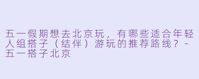 五一假期想去北京玩，有哪些适合年轻人组搭子（结伴）游玩的推荐路线？-五一搭子北京