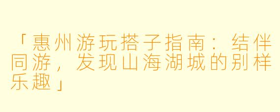 「惠州游玩搭子指南：结伴同游，发现山海湖城的别样乐趣」
