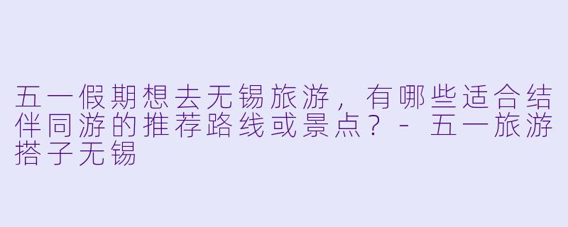 五一假期想去无锡旅游，有哪些适合结伴同游的推荐路线或景点？-五一旅游搭子无锡