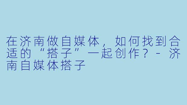 在济南做自媒体，如何找到合适的“搭子”一起创作？-济南自媒体搭子
