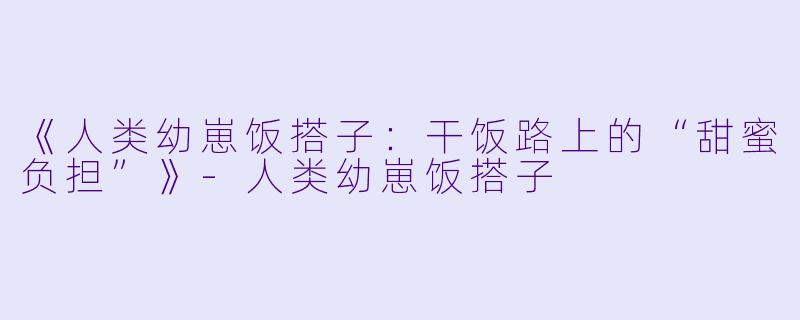 《人类幼崽饭搭子：干饭路上的“甜蜜负担”》-人类幼崽饭搭子