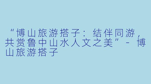 “博山旅游搭子：结伴同游，共赏鲁中山水人文之美”-博山旅游搭子