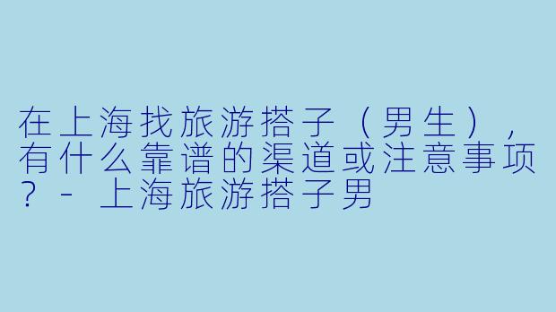 在上海找旅游搭子（男生），有什么靠谱的渠道或注意事项？-上海旅游搭子男