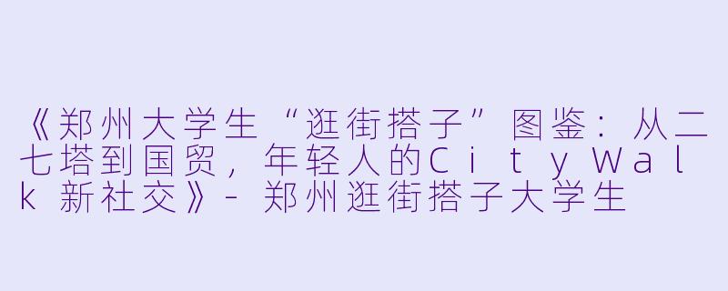 《郑州大学生“逛街搭子”图鉴：从二七塔到国贸，年轻人的CityWalk新社交》-郑州逛街搭子大学生