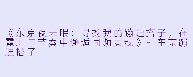 《东京夜未眠：寻找我的蹦迪搭子，在霓虹与节奏中邂逅同频灵魂》-东京蹦迪搭子