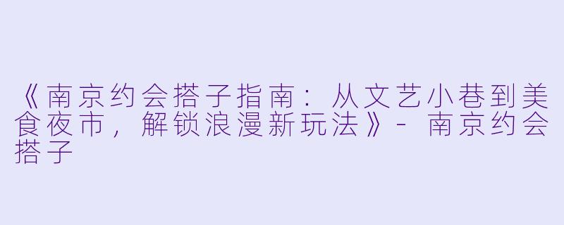 《南京约会搭子指南：从文艺小巷到美食夜市，解锁浪漫新玩法》-南京约会搭子