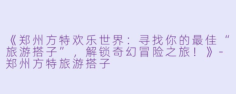 《郑州方特欢乐世界：寻找你的最佳“旅游搭子”，解锁奇幻冒险之旅！》-郑州方特旅游搭子