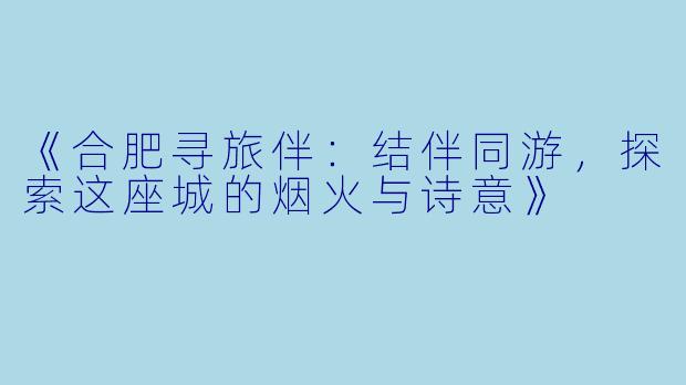 《合肥寻旅伴：结伴同游，探索这座城的烟火与诗意》