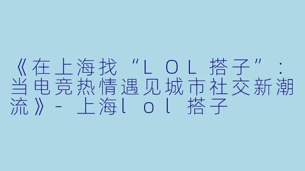 《在上海找“LOL搭子”：当电竞热情遇见城市社交新潮流》-上海lol搭子