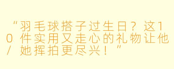 “羽毛球搭子过生日？这10件实用又走心的礼物让他/她挥拍更尽兴！”