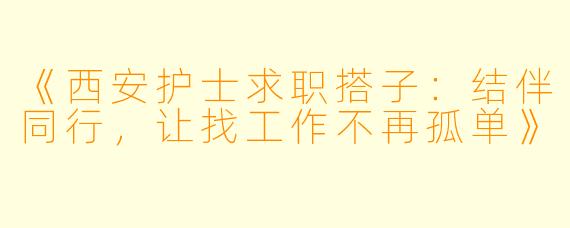 《西安护士求职搭子：结伴同行，让找工作不再孤单》