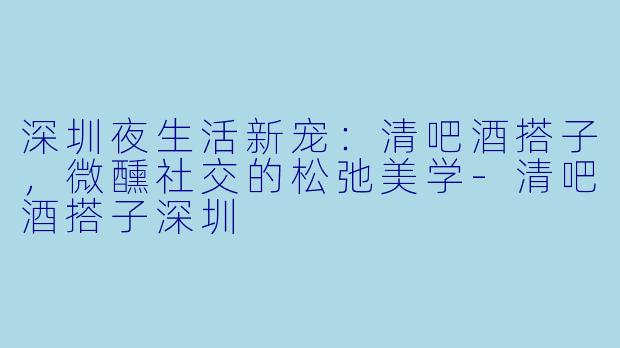 深圳夜生活新宠：清吧酒搭子，微醺社交的松弛美学-清吧酒搭子深圳