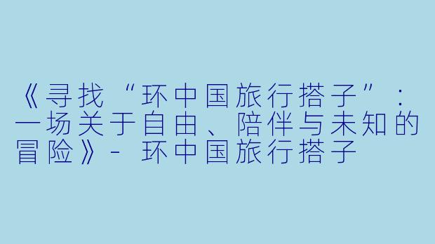 《寻找“环中国旅行搭子”：一场关于自由、陪伴与未知的冒险》-环中国旅行搭子