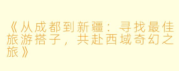 《从成都到新疆：寻找最佳旅游搭子，共赴西域奇幻之旅》