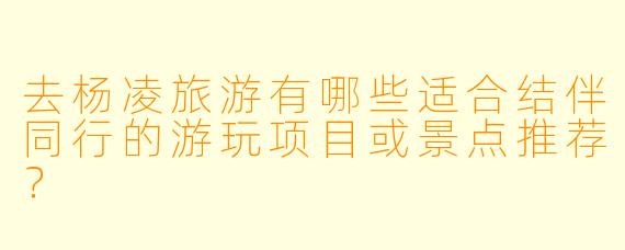 去杨凌旅游有哪些适合结伴同行的游玩项目或景点推荐？