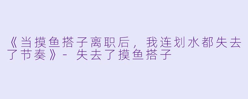 《当摸鱼搭子离职后，我连划水都失去了节奏》-失去了摸鱼搭子