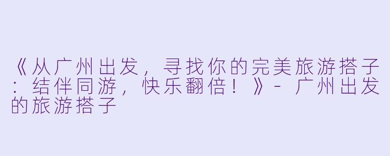 《从广州出发，寻找你的完美旅游搭子：结伴同游，快乐翻倍！》-广州出发的旅游搭子