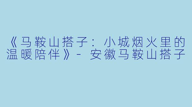 《马鞍山搭子：小城烟火里的温暖陪伴》-安徽马鞍山搭子